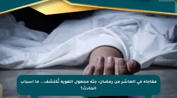 مفاجأة في العاشر من رمضان: جثة مجهول الهوية تُكتشف… ما أسباب الحادث؟